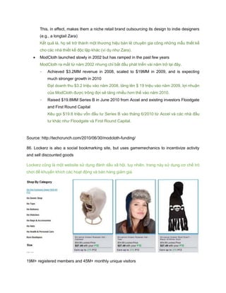 This, in effect, makes them a niche retail brand outsourcing its design to indie designers
(e.g., a longtail Zara)
Kết quả là, họ sẽ trở thành một thương hiệu bán lẻ chuyên gia công những mẫu thiết kế
cho các nhà thiết kế độc lập khác (ví dụ như Zara).
 ModCloth launched slowly in 2002 but has ramped in the past few years
ModCloth ra mắt từ năm 2002 nhưng chỉ bắt đầu phát triển vài năm trở lại đây.
- Achieved $3.2MM revenue in 2008, scaled to $19MM in 2009, and is expecting
much stronger growth in 2010
Đạt doanh thu $3.2 triệu vào năm 2008, tăng lên $ 19 triệu vào năm 2009, lợi nhuận
của ModCloth được trông đợi sẽ tăng nhiều hơn thế vào năm 2010.
- Raised $19.8MM Series B in June 2010 from Accel and existing investors Floodgate
and First Round Capital
Kêu gọi $19.8 triệu vốn đầu tư Series B vào tháng 6/2010 từ Accel và các nhà đầu
tư khác như Floodgate và First Round Capital.
Source: http://techcrunch.com/2010/06/30/modcloth-funding/
86. Lockerz is also a social bookmarking site, but uses gamemechanics to incentivize activity
and sell discounted goods
Lockerz cũng là một website sử dụng đánh dấu xã hội, tuy nhiên, trang này sử dụng cơ chế trò
chơi để khuyến khích các hoạt động và bán hàng giảm giá.
19M+ registered members and 45M+ monthly unique visitors
 
