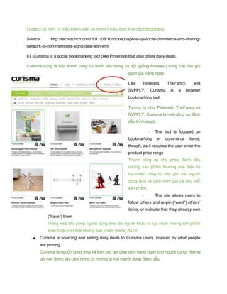 Lockerz có hơn 19 triệu thành viên và hơn 45 triệu lượt truy cập hàng tháng.
Source: http://techcrunch.com/2011/08/10/lockerz-opens-up-social-commerce-and-sharing-
network-to-non-members-signs-deal-with-emi
87. Curisma is a social bookmarking tool (like Pinterest) that also offers daily deals.
Curisma cũng là một thanh công cụ đánh dấu trang xã hội (giống Pinerest) cung cấp các gói
giảm giá hằng ngày.
Like Pinterest, TheFancy, and
SVPPLY, Curisma is a browser
bookmarking tool.
Tương tự như Pinterest, TheFancy và
SVPPLY, Curisma là một công cụ đánh
dấu trình duyệt.
- The tool is focused on
bookmarking e- commerce items,
though, as it requires the user enter the
product price range
Thanh công cụ cho phép đánh dấu
những sản phẩm thương mại điện tử
tuy nhiên công cụ này yêu cầu người
dùng đưa ra định mức giá cả cho mỗi
sản phẩm.
- The site allows users to
follow others and re-pin (“want”) others’
items, or indicate that they already own
(“have”) them
Trang web cho phép người dùng theo dõi người khác và lựa chọn những sản phẩm
khác hoặc cho biết những sản phẩm mà họ đã có.
 Curisma is sourcing and selling daily deals to Curisma users, inspired by what people
are pinning
Curisma là nguồn cung ứng và bán các gói giao dịch hàng ngày cho người dùng, những
gói này được lấy cảm hứng từ những gì mà người dùng đánh dấu.
 