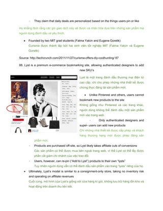 - They claim that daily deals are personalized based on the things users pin or like
Họ khẳng định rằng các gói giao dịch này sẽ được cá nhân hóa dựa trên những sản phẩm mà
người dùng đánh dấu và yêu thích.
 Founded by two MIT grad students (Fatma Yalcin and Eugene Gorelik)
Curisma được thành lập bởi hai sinh viên tốt nghiệp MIT (Fatma Yalcin và Eugene
Gorelik)
Source: http://techcrunch.com/2011/11/27/curisma-offers-diy-coolhunting/ 87
88. Lyst is a premium e-commerce bookmarking site, allowing authenticated designers to add
new SKU’s
Lyst là một trang đánh dấu thương mại điện tử
cao cấp, chỉ cho phép những nhà thiết kế được
chứng thực đăng tải sản phẩm mới.
 Unlike Pinterest and others, users cannot
bookmark new products to the site
Không giống như Pinterest và các trang khác,
người dùng không thể đánh dấu một sản phẩm
mới vào trang web.
- Only authenticated designers and
super- users can add new products
Chỉ những nhà thiết kế được cấp phép và khách
hàng thượng hạng mới được phép đăng sản
phẩm mới.
- Products are purchased off-site, so Lyst likely takes affiliate cuts of conversions
Các sản phẩm có thể được mua bên ngoài trang web, vì thế Lyst có thể lấy được
phần cắt giảm chi nhánh của việc trao đổi.
- Users, however, can re-pin (“Add to Lyst”) products to their own “lysts”
Tuy nhiên người dùng vẫn có thể đánh dấu sản phẩm vào trang “lysts” riêng của họ.
 Ultimately, Lyst’s model is similar to a consignment-only store, taking no inventory risk
and operating on affiliate revenues
Cuối cùng, mô hình của Lyst’s giống với cửa hàng kí gửi, không lưu trữ hàng tồn kho và
hoạt động trên doanh thu liên kết.
 