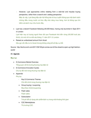 - However, Lyst approaches online retailing from a wish-list and impulse buying
perspective, rather than a search-and- catalog perspective
Mặc dù vậy, Lyst đang tiếp cận hệ thống bán lẻ trực tuyến thông qua một danh sách
những điều mong muốn và thúc đẩy khả năng mua hàng, hơn là thông qua tìm
kiếm-và-danh mục như trước đây.
 Lyst has a decent Facebook following (40,000 likes), having only launched in Sept 2011
in London
Lyst hiện nay có lượng người theo dõi qua Facebook khá bền vững (40,000 lượt yêu
thích), dù mới chỉ ra mắt vào tháng 11 năm 2011 ở London.
 Raised an undisclosed amount from Accel
Kêu gọi vốn đầu tư từ Accel nhưng không công bố số liệu cụ thể.
Source: http://techcrunch.com/2011/09/16/lyst-comes-out-of-the-closet-to-open-up-high-fashion-
world/
89. Agenda
Mục lục
 E-Commerce Market Overview
Tổng quan về thị trường thương mại điện tử
 E-Commerce Innovation Cycles
Chu kỳ đổi mới trong thương mại điện tử
 Appendix
Phụ lục
- Key E-Commerce Themes
Chủ đề chính trong thương mại điện tử
 Group buying / couponing
Mua theo nhóm/couponing
 Flash sales
Flash sales
 Subscription
Trả phí để sử dụng sản phẩm/dịch vụ trong một khoảng thời gian
 C2C Marketplaces
Thị trường C2C
 