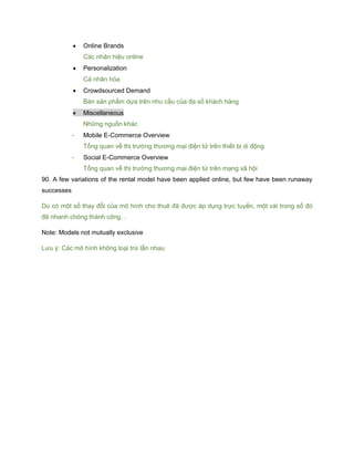  Online Brands
Các nhãn hiệu online
 Personalization
Cá nhân hóa
 Crowdsourced Demand
Bán sản phẩm dựa trên nhu cầu của đa số khách hàng
 Miscellaneous
Những nguồn khác
- Mobile E-Commerce Overview
Tổng quan về thị trường thương mại điện tử trên thiết bị di động
- Social E-Commerce Overview
Tổng quan về thị trường thương mại điện tử trên mạng xã hội
90. A few variations of the rental model have been applied online, but few have been runaway
successes
Dù có một số thay đổi của mô hình cho thuê đã được áp dụng trực tuyến, một vài trong số đó
đã nhanh chóng thành công. .
Note: Models not mutually exclusive
Lưu ý: Các mô hình không loại trừ lẫn nhau
 