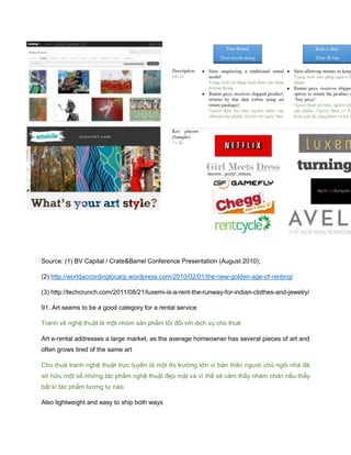 Source: (1) BV Capital / Crate&Barrel Conference Presentation (August 2010);
(2) http://worldaccordingtocarp.wordpress.com/2010/02/01/the-new-golden-age-of-renting/
(3) http://techcrunch.com/2011/08/21/luxemi-is-a-rent-the-runway-for-indian-clothes-and-jewelry/
91. Art seems to be a good category for a rental service
Tranh vẽ nghệ thuật là một nhóm sản phẩm tốt đối với dịch vụ cho thuê
Art e-rental addresses a large market, as the average homeowner has several pieces of art and
often grows tired of the same art
Cho thuê tranh nghệ thuật trực tuyến là một thị trường lớn vì bản thân người chủ ngôi nhà đã
sở hữu một số những tác phẩm nghệ thuật đẹp mặt và vì thế sẽ cảm thấy nhàm chán nếu thấy
bất kì tác phẩm tương tự nào.
Also lightweight and easy to ship both ways
 