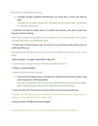 Sản phẩm nhẹ và dễ dàng vận chuyển.
 TurningArt charges customers $10-30/month and sends them a frame and initial art
piece
TurningArt thu phí người dùng từ $10 - $30/tháng và sẽ gửi khách hàng 1 khung tranh
và 1 tấm tranh nghệ thuật.
+ Customers can send art pieces back to TurningArt and request a new piece at their own
frequency with free shipping
Khách hàng có thể gửi trả sản phẩm về cho TurningArt và yêu cầu một tác phẩm mới với số lần
cho phép cùng chi phí vận chuyển bằng không.
+ If users want to keep the piece, they can buy the art (and previous rental spend counts as
credit toward this buy)
Nếu người dùng muốn giữ bức tranh đó, họ có thể mua (tiền thuê được cộng vào giá trị bức
tranh)
+Based in Boston, TurningArt raised $750k in May 2011
Trụ sở tại Boston, kêu gọi vốn đầu tư $750,000 vào tháng 5 năm 2011
+ Artsicle is a direct competitor
+ Artsicle là đối thủ canh tranh trực tiếp.
 Art.sy has an increased focus on art discovery, building the Art Genome Project to tag
each art piece with ~200 characteristics
Art.sy tập trung mạnh mẽ vào việc khám phá nghệ thuật với việc xây dựng dự án Nguồn
Nghệ Thuật để đánh dấu mỗi bức tranh nghệ thuật với gần 200 đặc điểm.
+ Is this over kill for art? The business model is unclear as they are still in private beta
Câu hỏi là “Liệu điều này có hơi quá hay không?” Mô hình kinh doanh này tới nay vẫn còn chưa
rõ ràng vì họ vẫn chạy phiên bản thử nghiệm nội bộ.
+Art.sy has raised ~$1.5M from prominent angels
Art.sy đã kêu gọi vốn đầu tư gần $1.5 triệu từ những nhà đầu tư thiên thần nổi tiếng.
 