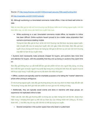 Source: (1) http://www.finsmes.com/2011/05/turningart-secures-750k-seed-funding.html
(2) http://mashable.com/2011/03/01/artsicle/
92. Although auctioning is a time-tested commerce model offline, it has not fared well online to-
date
Mặc dù bán đấu giá là một mô hình thương mại đã được kiểm tra kĩ lưỡng ngoại tuyến, tính tới
thời điểm này, nó vẫn chưa vận hành trực tuyến hiệu quả.
 While auctioning is a real, time-tested commerce model offline, its transition to online
has been difficult. Online auctions havent proved to be a better value proposition than
normal e-commerce retailing models
Trong khi bán đầu giá là thực và là mô hình thương mại đã được áp dụng ngoại tuyến,
việc chuyển đổi của nó sang trực tuyến vẫn còn gặp nhiều khó khăn. Bán đấu giá trực
tuyến chưa chứng minh được sẽ mang lại một giá trị tốt hơn so với các mô hình thương
mại điện tử bán lẻ trực tuyến khác.
+ Auctions dont necessarily make products cheaper for buyers, and auctions take more time
and attention for buyers, with the possibility that they end up losing on auctions they spent time
on
Bán đấu giá không thực sự cần thiết để làm giá sản phẩm rẻ hơn cho người tiêu dùng, nó cũng
làm mất thời gian và buộc người mua phải tập trung chú ý trong khi trên thực tế, người mua có
thể thua cuộc trong 1 buổi đấu giá mà họ đã dành rất nhiều thời gian.
+ Offline, auctions are typically used for charitable purposes or for letting the "market" determine
prices when pricing is ambiguous.
Ở môi trường ngoại tuyến, bán đấu giá thường dùng cho các mục đích từ thiện hoặc để dẫn dắt
“thị trường” trong việc định giá một sản phẩm có mức giá mơ hồ, không rõ ràng.
+ Additionally, they are typically social events and done in real-time with large groups, an
experience not replicated online to-date
Thêm vào đó, bán đấu giá thường diễn ra trong các sự kiện mang tính xã hội lớn, được thực
hiện trong 1 khoảng thời gian cụ thể với sự tham dự của những nhóm lớn (công ty, tổ chức,
đoàn thể,..), mà điều này tới nay vẫn rất khó có thể áp dụng trực tuyến.
 Several companies in the auction space have shut down or pulled back
 