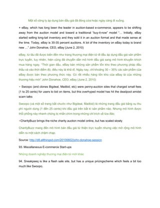 Một số công ty áp dụng bán đấu giá đã đóng cửa hoặc ngày càng đi xuống.
+ eBay, which has long been the leader in auction-based e-commerce, appears to be shifting
away from the auction model and toward a traditional “buy-it-now” model “… Initially, eBay
started selling long-tail inventory and they sold it in an auction format and that made sense at
the time. Today, eBay is 30-35 percent auctions. A lot of the inventory on eBay today is brand
new …” John Donahoe, CEO, eBay (June 2, 2010)
eBay, từ lâu đã được biến đến như trang thương mại điện tử đi đầu áp dụng đấu giá sản phẩm
trực tuyến, tuy nhiên, hiện cũng đã chuyển dần mô hình đấu giá sang mô hình khuyến khích
mua hàng ngay. “Thời gian đầu, eBay bán những sản phẩm tồn kho theo phương pháp đấu
thầu và vào thời điểm đó, điều này là khả dĩ. Ngày nay, chỉ khoảng 30 – 35% các sản phẩm của
eBay được bán theo phương thức này. Có rất nhiều hàng tồn kho của eBay là của những
thương hiệu mới” John Donahoe, CEO, eBay (June 2, 2010)
+ Swoopo (and clones Bigdeal, Madbid, etc) were penny-auction sites that charged small fees
(1 to 25 cents) for users to bid on items, but this overhyped model has hit the deadpool amidst
scam talks
Swoopo (và một số trang bắt chước như Bigdeal, Madbid) là những trang đấu giá bằng xu thu
phí người dùng (1 đến 25 cents) khi đấu giá trên bất kì sản phẩm nào. Nhưng mô hình được
thổi phồng này nhanh chóng bị nhấn chìm trong những chỉ trích về lừa đảo.
+CharityBuzz brings the niche charity auction model online, but has scaled slowly
CharityBuzz mang đến mô hình bán đấu giá từ thiện trực tuyến nhưng việc mở rộng mô hình
diễn ra một cách chậm chạp.
Source: http://d8.allthingsd.com/20100602/john-donahoe-session
93. Miscellaneous E-commerce Start-ups
Những doanh nghiệp thương mại điện tử mới khác
94. Sneakpeeq is like a flash sale site, but has a unique pricingscheme which feels a bit too
much like Swoopo.
 