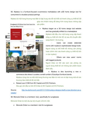 95. Mydeco is a furniture-focused e-commerce marketplace with a3D home design tool for
consumers to visualize product pairings
Mydeco là một trang thương mại điện tử tập trung vào đồ nội thất với thanh công cụ thiết kế 3D
giúp cho khách hàng dễ dàng hình dung được những cặp
sản phẩm.
 Mydeco began as a 3D home design tool website
and has gradually shifted to a marketplace
Mydeco bắt đầu như một trang cung cấp thanh
công cụ thiết kế nhà 3D và sau đó chuyển dần
sang thành 1 thị trường.
- Users can create elaborate
rooms with mydeco’s sophisticated design tools
Người dùng có thể thiết kế những căn phòng
hoàn chỉnh nhờ vào thanh công cụ thiết kế tinh
vi của mydeco.
- Others can view users’ rooms
with tagged products
Người khác có thể vào xem các phòng do
người dùng thiết kế với những sản phẩm được
đánh dấu.
 Mydeco is also launching a new e-
commerce site where it curates a small number of boutique furniture brands
Mydeco cũng cho ra mắt một trang thương mại điện tử mới nơi nó tập trung một số các
thương hiệu thiết kế đồ nội thất.
 Raised over £10M from BV Capital and EVC Partners
Kêu gọi vôn đầu tư trên $10 triệu từ BV Capital và EVC Partners
Source: http://eu.techcrunch.com/2011/11/23/mydeco-designs-itself-a-new-direction-as-a-
retailer/
96. Monocle Order is a members’ club, specifically for sunglasses
Monocle Order là một câu lạc bộ chuyên về kính mắt.
 Monocle Order is a members’ club for sunglasses
 