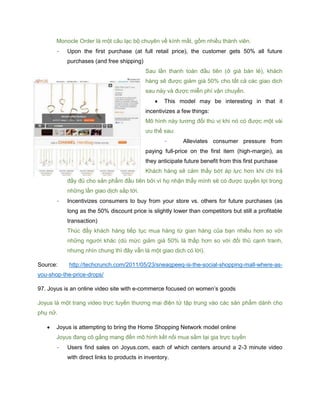 Monocle Order là một câu lạc bộ chuyên về kính mắt, gồm nhiều thành viên.
- Upon the first purchase (at full retail price), the customer gets 50% all future
purchases (and free shipping)
Sau lần thanh toán đầu tiên (ở giá bán lẻ), khách
hàng sẽ được giảm giá 50% cho tất cả các giao dịch
sau này và được miễn phí vận chuyển.
 This model may be interesting in that it
incentivizes a few things:
Mô hình này tương đối thú vị khi nó có được một vài
ưu thế sau:
- Alleviates consumer pressure from
paying full-price on the first item (high-margin), as
they anticipate future benefit from this first purchase
Khách hàng sẽ cảm thấy bớt áp lực hơn khi chi trả
đầy đủ cho sản phẩm đầu tiên bởi vì họ nhận thấy mình sẽ có được quyền lợi trong
những lần giao dịch sắp tới.
- Incentivizes consumers to buy from your store vs. others for future purchases (as
long as the 50% discount price is slightly lower than competitors but still a profitable
transaction)
Thúc đẩy khách hàng tiếp tục mua hàng từ gian hàng của bạn nhiều hơn so với
những người khác (dù mức giảm giá 50% là thấp hơn so với đối thủ cạnh tranh,
nhưng nhìn chung thì đây vẫn là một giao dịch có lời).
Source: http://techcrunch.com/2011/05/23/sneaqpeeq-is-the-social-shopping-mall-where-as-
you-shop-the-price-drops/
97. Joyus is an online video site with e-commerce focused on women’s goods
Joyus là một trang video trực tuyến thương mại điện tử tập trung vào các sản phẩm dành cho
phụ nữ.
 Joyus is attempting to bring the Home Shopping Network model online
Joyus đang cô gắng mang đến mô hình kết nối mua sắm tại gia trực tuyến
- Users find sales on Joyus.com, each of which centers around a 2-3 minute video
with direct links to products in inventory.
 