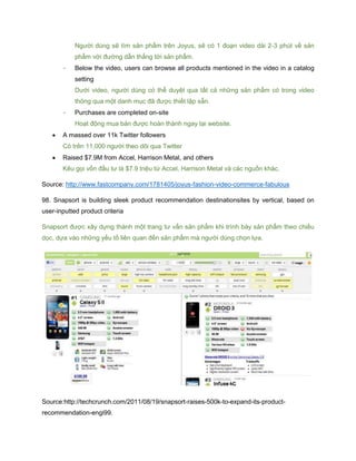 Người dùng sẽ tìm sản phẩm trên Joyus, sẽ có 1 đoạn video dài 2-3 phút về sản
phẩm với đường dẫn thẳng tới sản phẩm.
- Below the video, users can browse all products mentioned in the video in a catalog
setting
Dưới video, người dùng có thể duyệt qua tất cả những sản phẩm có trong video
thông qua một danh mục đã được thiết lập sẵn.
- Purchases are completed on-site
Hoạt động mua bán được hoàn thành ngay tại website.
 A massed over 11k Twitter followers
Có trên 11,000 người theo dõi qua Twitter
 Raised $7.9M from Accel, Harrison Metal, and others
Kêu gọi vốn đầu tư là $7.9 triệu từ Accel, Harrison Metal và các nguồn khác.
Source: http://www.fastcompany.com/1781405/joyus-fashion-video-commerce-fabulous
98. Snapsort is building sleek product recommendation destinationsites by vertical, based on
user-inputted product criteria
Snapsort được xây dựng thành một trang tư vấn sản phẩm khi trình bày sản phẩm theo chiều
dọc, dựa vào những yếu tố liên quan đến sản phẩm mà người dùng chọn lựa.
Source:http://techcrunch.com/2011/08/19/snapsort-raises-500k-to-expand-its-product-
recommendation-engi99.
 