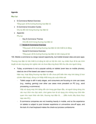 Agenda
Mục lục
 E-Commerce Market Overview
Tổng quan về thị trường thương mại điện tử
 E-Commerce Innovation Cycles
Chu kỳ đổi mới trong thương mại điện tử
 Appendix
Phụ lục
- Key E-Commerce Themes
Chủ đề chính trong thương mại điện tử
- Mobile E-Commerce Overview
Tổng quan về thị trường thương mại điện tử trên thiết bị di động
- Social E-Commerce Overview
Tổng quan về thị trường thương mại điện tử trên mạng xã hội
100. Mobile e-commerce is a large nascent opportunity, but mobile browser sites and poor apps
Thương mại điện tử trên thiết bị di dộng là một cơ hội lớn mới, tuy nhiên thực tế là các trình
duyệt và các ứng dụng còn nghèo nàn và chưa đáp ứng được hết nhu cầu của người dùng.
 Today, e-commerce is not a popular activity on tablets (even less on mobile phones),
rated as one of the lowest use cases in surveys
Hiện nay, hoạt động thương mại điện tử vẫn chưa phổ biến trên máy tính bảng (ít hơn
cả trên điện thoại), đứng vị trí thấp nhất trong các cuộc khảo sát.
- Tablet usage is still in early stages, and consumers are focusing on core use cases
(e.g., reading, gaming) over other use cases more prevalent on PC (e.g., word
processing, e-commerce)
Việc sử dụng máy tính bảng vẫn còn trong giai đoạn đầu, và người dùng dùng cho
các mục đích như đọc sách, chơi game hơn là sử dụng cho những mục đích liên
quan như soạn thảo văn bản, thương mại điện tử, … (điều trước đây được thực
hiện trên PC)
- E-commerce companies are not investing heavily in mobile, and so the experience
on tablets is subject to poor browser experience or uninventive one-off apps, and
the lack of a hard keyboard makes the check-out process cumbersome
 