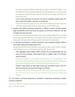 Các công ty thương mại điện tử không tập trung đầu tư vào thiết bị di động, vì vậy
trải nghiệm trên máy tinh bảng là thông qua trình duyệt nghèo nàn và các ứng dụng
kém sáng tạo, bên cạnh đó việc không có được bàn phím cũng gây khó khăn trong
quá trình sử dụng.
- In the current app-heavy environment, the need to download multiple apps from
each e-commerce retailer a user likes is cumbersome
Trong môi trường ứng dụng hiện nay, việc phải tải nhiều ứng dụng từ từng nhà
cung cấp thương mại điện tử đối với người dùng là việc rất mất thời gian.
 However, the mobile e-commerce opportunity on tablets is massive as these devices
begin to proliferate; and for tech-savvy user groups, e-commerce is viable as a use case
on tablets (see Fab.com study)
Tuy nhiên, cơ hội cho thương mại điện tử trên máy tính bảng là rất lớn khi mà các thiết
bị này ngày càng phát triển nhanh và đa dạng; và đối với người những người am hiểu
công nghệ, thương mại điện tử thông qua máy tính bảng là hoàn toàn khả dĩ.
 To help solve the problems in mobile e-commerce, a few companies (Google, TheFind)
have quietly released early-stage apps in 2011
Để giải quyết vấn đề thương mại điện tử qua thiết bị di dộng, một số công ty (Google,
TheFind) đã lặng lẽ tung ra một số ứng dụng bước đầu vào năm 2011.
- They aggregate several retailers’ offline catalogs into one downloadable app, and
users can peruse catalogs, click-through to buy on retailers’ sites, and bookmark
favorite products
Họ tập hợp các danh mục sản phẩm của các nhà bán lẻ vào một ứng dụng có thể
tải về; người dùng có thể xem các danh mục; ấn vào để được dẫn tới trang chủ của
các nhà bán lẻ đó để mua hàng, và đánh dấu những sản phẩm yêu thích.
- However, these efforts are early-stage (small user and retailer bases), and don’t
seem to command much focus from Google and TheFind
Tuy nhiên, những nỗ lực đó vẫn ở giai đoạn đầu (lượng người dùng và dữ liệu của
các nhà bán lẻ còn ít), và có vẻ chưa được tập trung quản lí từ Google and
TheFind.
101. The mobile e-commerce opportunity is potentially a hugemarket, particularly as tablets
continue to proliferate.
Thương mại điện tử trên thiết bị di dộng hứa hẹn là một thị trường lớn, khi mà máy tính bảng
tiếp tục phát triển đa dạng.
 