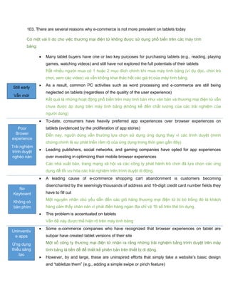 103. There are several reasons why e-commerce is not more prevalent on tablets today
Có một vài lí do cho việc thương mại điện tử không được sử dụng phổ biến trên các máy tính
bảng:
 Many tablet buyers have one or two key purposes for purchasing tablets (e.g., reading, playing
games, watching videos) and still have not explored the full potentials of their tablets
Rất nhiều người mua có 1 hoặc 2 mục đích chính khi mua máy tính bảng (ví dụ đọc, chơi trò
chơi, xem các video) và vẫn không khai thác hết các giá trị của máy tính bảng.
 As a result, common PC activities such as word processing and e-commerce are still being
neglected on tablets (regardless of the quality of the user experience)
Kết quả là những hoạt động phổ biến trên máy tính bàn như văn bản và thương mại điện tử vẫn
chưa được áp dụng trên máy tính bảng (không kể đến chất lượng của các trải nghiệm của
người dùng)
 To-date, consumers have heavily preferred app experiences over browser experiences on
tablets (evidenced by the proliferation of app stores)
Đến nay, người dùng vẫn thường lựa chọn sử dụng ứng dụng thay vì các trình duyệt (minh
chứng chính là sự phát triển rầm rộ của ứng dụng trong thời gian gần đây)
 Leading publishers, social networks, and gaming companies have opted for app experiences
over investing in optimizing their mobile browser experiences
Các nhà xuất bản, trang mạng xã hội và các công ty phát hành trò chơi đã lựa chọn các ứng
dụng để tối ưu hóa các trải nghiệm trên trình duyệt di động.
 A leading cause of e-commerce shopping cart abandonment is customers becoming
disenchanted by the seemingly thousands of address and 16-digit credit card number fields they
have to fill out
Một nguyên nhân chủ yếu dẫn đến các giỏ hàng thương mại điện tử bị bỏ trống đó là khách
hàng cảm thấy chán nản vì phải điền hàng ngàn địa chỉ và 16 số trên thẻ tín dụng.
 This problem is accentuated on tablets
Vấn đề này được thể hiện rõ trên máy tính bảng
 Some e-commerce companies who have recognized that browser experiences on tablet are
subpar have created tablet versions of their site
Một số công ty thương mại điện tử nhận ra rằng những trải nghiệm bằng trình duyệt trên máy
tính bảng là tiền đề để thiết kế phiên bản trên thiết bị di dộng.
 However, by and large, these are uninspired efforts that simply take a website’s basic design
and “tabletize them” (e.g., adding a simple swipe or pinch feature)
Still early
Vẫn mới
Poor
Brower
experience
Trải nghiệm
trình duyệt
nghèo nàn
No
Keyboard
Không có
bàn phím
Uninventiv
e apps
Ứng dụng
thiếu sáng
tạo
 