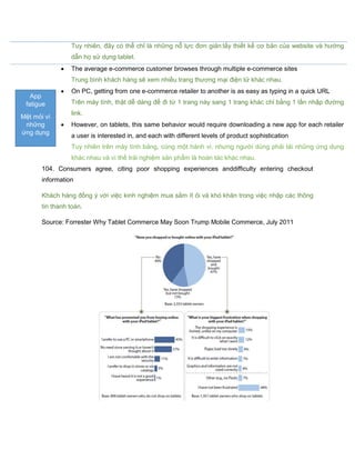 Tuy nhiên, đây có thể chỉ là những nỗ lực đơn giản:lấy thiết kế cơ bản của website và hướng
dẫn họ sử dụng tablet.
 The average e-commerce customer browses through multiple e-commerce sites
Trung bình khách hàng sẽ xem nhiều trang thương mại điện tử khác nhau.
 On PC, getting from one e-commerce retailer to another is as easy as typing in a quick URL
Trên máy tính, thật dễ dàng để đi từ 1 trang này sang 1 trang khác chỉ bằng 1 lần nhập đường
link.
 However, on tablets, this same behavior would require downloading a new app for each retailer
a user is interested in, and each with different levels of product sophistication
Tuy nhiên trên máy tính bảng, cùng một hành vi, nhưng người dùng phải tải những ứng dụng
khác nhau và vì thế trải nghiệm sản phẩm là hoàn tác khác nhau.
104. Consumers agree, citing poor shopping experiences anddifficulty entering checkout
information
Khách hàng đồng ý với việc kinh nghiệm mua sắm ít ỏi và khó khăn trong việc nhập các thông
tin thanh toán.
Source: Forrester Why Tablet Commerce May Soon Trump Mobile Commerce, July 2011
App
fatigue
Mệt mỏi vì
những
ứng dụng
 