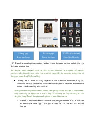 110. They allow users to peruse retailers’ catalogs, create shareable wishlists, and click-through
to buy on retailers’ sites
Họ cho phép người dùng xem trước các danh mục sản phẩm của các nhà phân phối, tạo các
danh mục sản phẩm đánh dấu có thể chia sẻ, và tính năng nhấn vào sản phẩm để được dẫn tới
trang của nhà phân phối để mua hàng.
 Catalogs are a better shopping experience than traditional e-commerce layouts,
providing a premium, entertaining reading experience (great fit for tablet) with the useful
feature to bookmark / buy with one click
Catalogs là một trải nghiệm mua sắm tốt hơn những trang thương mại điện tử truyền thống,
mang đến những trải nghiệm thú vị về tính năng đọc (phù hợp với máy tính bảng) với tính
năng hữu dụng để đánh dấu và mua sản phẩm chỉ bằng 1 lần thao tác.
- TheFind, a venture-backed e-commerce search engine founded in 2005, launched
an e-commerce tablet app “Catalogue” in May 2011 for the iPad and Android
devices
 