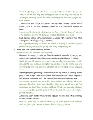 TheFind, một công cụ tìm kiếm thương mại điện tử liên doanh thành lập vào năm
2005, đã ra mắt một ứng dụng thương mại điện tử cho máy tính bảng có tên
“Catalogue” vào tháng 5 năm 2011 dành cho iPad và các thiết bị sử dụng hệ điều
hành Android.
- Three months later, Google launched an iPad app called Catalogs, which is almost
a direct clone of TheFind’s Catalogue (it even has most of the same retailers on-
board)
3 tháng sau, Google ra mắt một ứng dụng cho iPad với tên gọi “Catalogs”, gần như
y hệt Catalogue của TheFind (giống gần như toàn bộ các nhà phân phối).
- Each app has worked with partner retailers to upload PDF versions of their offline
catalogs or lookbooks (quarterly or monthly)
Mỗi ứng dựng đều cộng tác với các đối tác bán lẻ để đăng tải các danh mục sản
phẩm dưới dạng PDF hoặc dạng trang sách (hàng tháng và hàng quí).
 These apps have several interesting features
Những ứng dụng này có một vài tình năng thú vị:
- Users can flip through top catalogs of the day or search by retailer or category, and
subscribe to retailers to get updated catalogs automatically delivered to their app
Người dùng có thể lướt qua những danh mục tiêu biểu trong ngày hoặc tìm kiếm
dựa vào nhà phân phối hoặc nhóm phân loại, và đăng ký lâu dài với nhà phân phối
để những cập nhật trong danh mục sản phẩm sẽ được tự động gửi vào ứng dụng
của họ.
- While flipping through catalogs, users can click into any product to open up a basic
product page in-app. These product pages have limited data (i.e., not all the product
info available on retailers’ site). User can click-through to buy on retailers’ site
Khi lướt qua các danh mục sản phẩm, người dùng có thể nhấn vào bất kỳ sản
phẩm nào để mở ra 1 trang cung cấp những thông tin cơ bản về sản phẩm. Tuy
nhiên thông tin này còn hạn chế (chưa có đầy đủ thông tin sản phẩm như trên trang
của nhà phân phối). Người dùng có thể nhấn để được dẫn tới website của nhà phân
phối để thanh toán.
- Additionally, users can bookmark favorite products into wish lists (which will likely
become sharable one day)
Hơn nữa, người dùng có thể đánh dấu những sản phẩm yêu thích vào một danh
sách (trong tương lai, danh sách này có thể sẽ có ứng dụng chia sẻ)
 