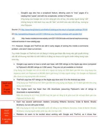 - Google’s app also has a scrapbook feature, allowing users to “snip” pages of a
catalog then “paste” and edit into scrapbooks, similar to Polyvore
Ứng dụng của Google còn có tính năng ghi chú sổ tay, cho phép người dùng “cắt”
những trang từ một danh mục sau đó “dán” và chỉnh sửa vào một sổ tay, tương tự
như Polyvore.
Source: (1) http://searchengineland.com/thefind-catalogue-the-return-of-google-catalogs-78140
(2) http://googleblog.blogspot.com/2011/08/shop-your-favorite-catalogs-with-google.html
(3) http://www.mobilecommercedaily.com/2011/05/24/crate-and-barrel-sephora-among-
national-brands-in-new-catalog-app
111. However, Google and TheFind are still in early stages of solving the mobile e-commerce
problem, and aren’t clear-cut winners
Tuy nhiên Google và TheFind mới chỉ đang ở những giai đoạn đầu trong việc giải quyết những
vấn đề về thương mại điện tử trên thiết bị di động và chưa ai là người chiến thắng trong cuộc
chơi này.
 Google’s app seems to have a small user base, with 509 ratings on the Apple app store (compared
to Flipboard’s 86,985 ratings on 3.5M users). They are not yet available on Android
Ứng dụng của Google mới chỉ có một số ít người sử dụng với 509 đánh giá trên kho ứng dụng của
Apple(so sánh với Flipboard có 86,985 đánh giá trong 3.5 triệu người dùng). Cả Google và Flipboard
đều chưa có ứng dụng trên nền Android.
 TheFind’s app has 437 ratings on the Apple app store and 15 in the Android app store
Ứng dụng của TheFind có 437 đánh giá trên kho ứng dụng của Apple, và 15 đánh giá trên kho ứng
dụng của Android.
 This implies each has fewer than 20k downloads (assuming Flipboard’s ratio of ratings to
downloads is representative)
Điều đó chứng tỏ có ít hơn 20,000 lượt tải (giả sử rằng tỷ lệ giữa lượt tải và lượt đánh giá của
Flipboard là thước đo)
 Each has several well-known retailers (including Williams Sonoma, Crate & Barrel, Brooks
Brothers), but are still quite limited
Mỗi ứng dụng có một vài nhà phân phối nổi tiếng (ví dụ Williams Sonoma, Crate & Barrel, Brooks
Brothers), nhưng nguồn phân phối này vẫn còn hạn chế.
 Retailers do seem to be excited about working with Google and TheFind, as it drives free
Small user
base
Ít người
truy cập
Small
retailer
base
Ít nhà phân
phối
 