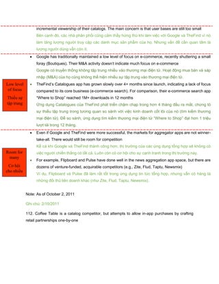 incremental viewership of their catalogs. The main concern is that user bases are still too small
Bên cạnh đó, các nhà phân phối cũng cảm thấy hứng thú khi làm việc với Google và TheFind vì nó
làm tăng lượng người truy cập các danh mục sản phẩm của họ. Nhưng vấn đề cần quan tâm là
lượng người dùng vẫn còn ít.
 Google has traditionally maintained a low level of focus on e-commerce, recently shuttering a small
foray (Boutiques). Their M&A activity doesn’t indicate much focus on e-commerce
Google có truyền thống không tập trung nhiều vào thương mại điện tử. Hoạt động mua bán và sáp
nhập (M&A) của họ cũng không thể hiện nhiều sự tập trung vào thương mại điện tử.
 TheFind’s Catalogues app has grown slowly over 4+ months since launch, indicating a lack of focus
compared to its core business (e-commerce search). For comparison, their e-commerce search app
“Where to Shop” reached 1M+ downloads in 12 months
Ứng dụng Catalogues của TheFind phát triển chậm chạp trong hơn 4 tháng đầu ra mắt, chứng tỏ
sự thiếu tập trung trong tương quan so sánh với việc kinh doanh cốt lõi của nó (tìm kiếm thương
mại điện tử). Để so sánh, ứng dụng tìm kiếm thương mại điện tử “Where to Shop” đạt hơn 1 triệu
lượt tải trong 12 tháng.
 Even if Google and TheFind were more successful, the markets for aggregator apps are not winner-
take-all. There would still be room for competition
Kể cả khi Google và TheFind thành công hơn, thị trường của các ứng dụng tổng hợp sẽ không có
việc người chiến thắng có tất cả. Luôn còn có cơ hội cho sự cạnh tranh trong thị trường này.
 For example, Flipboard and Pulse have done well in the news aggregation app space, but there are
dozens of venture-funded, acquirable competitors (e.g., Zite, Flud, Taptu, Newsmix)
Ví dụ, Flipboard và Pulse đã làm rất tốt trong ứng dụng tin tức tổng hợp, nhưng vẫn có hàng tá
những đối thủ liên doanh khác (như Zite, Flud, Taptu, Newsmix).
Note: As of October 2, 2011
Ghi chú: 2/10/2011
112. Coffee Table is a catalog competitor, but attempts to allow in-app purchases by crafting
retail partnerships one-by-one
Low level
of focus
Thiếu sự
tập trung
Room for
many
Cơ hội
cho nhiều
 