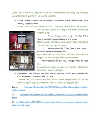 Coffee Table là một đối thủ, ngoại trừ nỗ lực để có thể thanh toán ngay trong ứng dụng bằng
cách phác thảo mối quan hệ 1-1 với các nhà phân phối.
 Coffee Table launched in June 2011 also to bring catalogs to iPads, but with the hope of
allowing in-app purchases
Coffee Table ra đời vào tháng 6 năm 2011, cũng cung cấp danh mục sản phẩm cho
iPad, tuy nhiên, đi kèm là hi vọng có thể thanh toán trực tiếp
trong ứng dụng.
- Some retail partners have agreed to allow Coffee
Table to complete the purchase end-to-end in-app
Một số nhà phân phối đã đồng ý cho Coffee Table hoàn tất quá
trình thanh toán ngay trong ứng dụng.
- Others still require Coffee Table to direct users to
e-commerce sites to complete orders
Một số khác vẫn yêu cầu Coffee Table dẫn khách hàng vào
trang chủ của nhà phân phối để hoàn tất thanh toán.
 User traction is still low (only ~100 app ratings on Apple
store)
Sự hứng thú của người dùng vẫn còn ít (chỉ gần 100 lượt đánh
giá trên kho ứng dụng của Apple).
 Founded by Chris Friedland and David Berman (founders of Build.com), and hired Ben
Choi (ex-Maveron, Storm VC, RRE) as CEO
Thành lập bởi Chris Friedland and David Berman (người sáng lập Build.com), và thuê
Ben Choi (người từng làm tại Maveron, Storm VC, RRE) làm tổng giám đốc.
Source: (1) http://www.internetretailer.com/2011/06/13/new-coffee-table-ipad-app-reshaping-
catalog-shopping
(2) http://www.internetretailer.com/2011/11/04/coffee-table-partnering-top-retailers-power-
mobile
(3) http://allthingsd.com/20111116/forget-about-black-friday-or-cyber-monday-catalog-spree-is-
waiting-for-sofa-sunday
 