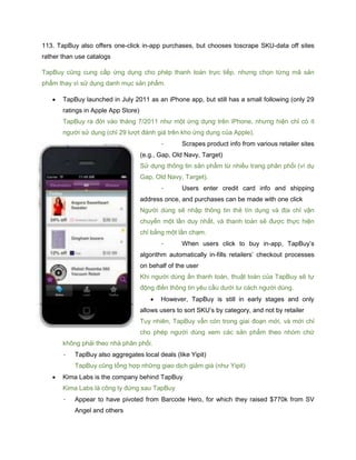 113. TapBuy also offers one-click in-app purchases, but chooses toscrape SKU-data off sites
rather than use catalogs
TapBuy cũng cung cấp ứng dụng cho phép thanh toán trực tiếp, nhưng chọn từng mã sản
phẩm thay vì sử dụng danh mục sản phẩm.
 TapBuy launched in July 2011 as an iPhone app, but still has a small following (only 29
ratings in Apple App Store)
TapBuy ra đời vào tháng 7/2011 như một ứng dụng trên iPhone, nhưng hiện chỉ có ít
người sử dụng (chỉ 29 lượt đánh giá trên kho ứng dụng của Apple).
- Scrapes product info from various retailer sites
(e.g., Gap, Old Navy, Target)
Sử dụng thông tin sản phẩm từ nhiều trang phân phối (ví dụ
Gap, Old Navy, Target).
- Users enter credit card info and shipping
address once, and purchases can be made with one click
Người dùng sẽ nhập thông tin thẻ tín dụng và địa chỉ vận
chuyển một lần duy nhất, và thanh toán sẽ được thực hiện
chỉ bằng một lần chạm.
- When users click to buy in-app, TapBuy’s
algorithm automatically in-fills retailers’ checkout processes
on behalf of the user
Khi người dùng ấn thanh toán, thuật toán của TapBuy sẽ tự
động điền thông tin yêu cầu dưới tư cách người dùng.
 However, TapBuy is still in early stages and only
allows users to sort SKU’s by category, and not by retailer
Tuy nhiên, TapBuy vẫn còn trong giai đoạn mới, và mới chỉ
cho phép người dùng xem các sản phẩm theo nhóm chứ
không phải theo nhà phân phối.
- TapBuy also aggregates local deals (like Yipit)
TapBuy cũng tổng hợp những giao dịch giảm giá (như Yipit)
 Kima Labs is the company behind TapBuy
Kima Labs là công ty đứng sau TapBuy
- Appear to have pivoted from Barcode Hero, for which they raised $770k from SV
Angel and others
 