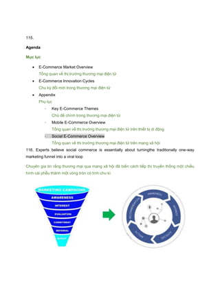 115.
Agenda
Mục lục
 E-Commerce Market Overview
Tổng quan về thị trường thương mại điện tử
 E-Commerce Innovation Cycles
Chu kỳ đổi mới trong thương mại điện tử
 Appendix
Phụ lục
- Key E-Commerce Themes
Chủ đề chính trong thương mại điện tử
- Mobile E-Commerce Overview
Tổng quan về thị trường thương mại điện tử trên thiết bị di động
- Social E-Commerce Overview
Tổng quan về thị trường thương mại điện tử trên mạng xã hội
116. Experts believe social commerce is essentially about turningthe traditionally one-way
marketing funnel into a viral loop
Chuyên gia tin rằng thương mại qua mạng xã hội đã biến cách tiếp thị truyền thống một chiều
hình cái phễu thành một vòng tròn có tính chu kì.
 