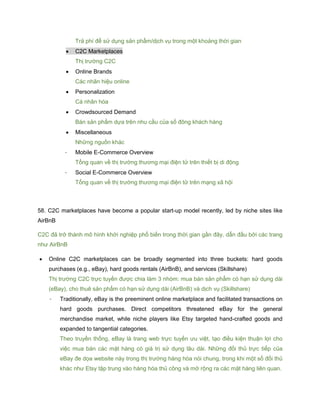 Trả phí để sử dụng sản phẩm/dịch vụ trong một khoảng thời gian
 C2C Marketplaces
Thị trường C2C
 Online Brands
Các nhãn hiệu online
 Personalization
Cá nhân hóa
 Crowdsourced Demand
Bán sản phẩm dựa trên nhu cầu của số đông khách hàng
 Miscellaneous
Những nguồn khác
- Mobile E-Commerce Overview
Tổng quan về thị trường thương mại điện tử trên thiết bị di động
- Social E-Commerce Overview
Tổng quan về thị trường thương mại điện tử trên mạng xã hội
58. C2C marketplaces have become a popular start-up model recently, led by niche sites like
AirBnB
C2C đã trở thành mô hình khởi nghiệp phổ biến trong thời gian gần đây, dẫn đầu bởi các trang
như AirBnB
 Online C2C marketplaces can be broadly segmented into three buckets: hard goods
purchases (e.g., eBay), hard goods rentals (AirBnB), and services (Skillshare)
Thị trường C2C trực tuyến được chia làm 3 nhóm: mua bán sản phẩm có hạn sử dụng dài
(eBay), cho thuê sản phẩm có hạn sử dụng dài (AirBnB) và dịch vụ (Skillshare)
- Traditionally, eBay is the preeminent online marketplace and facilitated transactions on
hard goods purchases. Direct competitors threatened eBay for the general
merchandise market, while niche players like Etsy targeted hand-crafted goods and
expanded to tangential categories.
Theo truyền thống, eBay là trang web trực tuyến ưu việt, tạo điều kiện thuận lợi cho
việc mua bán các mặt hàng có giá trị sử dụng lâu dài. Những đối thủ trực tiếp của
eBay đe dọa website này trong thị trường hàng hóa nói chung, trong khi một số đối thủ
khác như Etsy tập trung vào hàng hóa thủ công và mở rộng ra các mặt hàng liên quan.
 
