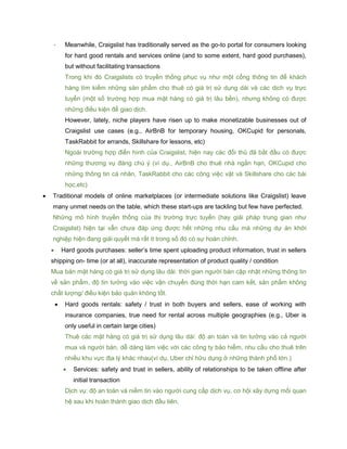 - Meanwhile, Craigslist has traditionally served as the go-to portal for consumers looking
for hard good rentals and services online (and to some extent, hard good purchases),
but without facilitating transactions
Trong khi đó Craigslists có truyền thống phục vụ như một cổng thông tin để khách
hàng tìm kiếm những sản phẩm cho thuê có giá trị sử dụng dài và các dịch vụ trực
tuyến (một số trường hợp mua mặt hàng có giá trị lâu bền), nhưng không có được
những điều kiện để giao dịch.
However, lately, niche players have risen up to make monetizable businesses out of
Craigslist use cases (e.g., AirBnB for temporary housing, OKCupid for personals,
TaskRabbit for errands, Skillshare for lessons, etc)
Ngoài trường hợp điển hình của Craigslist, hiện nay các đối thủ đã bắt đầu có được
những thương vụ đáng chú ý (ví dụ., AirBnB cho thuê nhà ngắn hạn, OKCupid cho
những thông tin cá nhân, TaskRabbit cho các công việc vặt và Skillshare cho các bài
học,etc)
 Traditional models of online marketplaces (or intermediate solutions like Craigslist) leave
many unmet needs on the table, which these start-ups are tackling but few have perfected.
Những mô hình truyền thống của thị trường trực tuyến (hay giải pháp trung gian như
Craigslist) hiện tại vẫn chưa đáp ứng được hết những nhu cầu mà những dự án khởi
nghiệp hiện đang giải quyết mà rất ít trong số đó có sự hoàn chỉnh.
 Hard goods purchases: seller’s time spent uploading product information, trust in sellers
shipping on- time (or at all), inaccurate representation of product quality / condition
Mua bán mặt hàng có giá trị sử dụng lâu dài: thời gian người bán cập nhật những thông tin
về sản phẩm, độ tin tưởng vào việc vận chuyển đúng thời hạn cam kết, sản phẩm không
chất lượng/ điều kiện bảo quản không tốt.
 Hard goods rentals: safety / trust in both buyers and sellers, ease of working with
insurance companies, true need for rental across multiple geographies (e.g., Uber is
only useful in certain large cities)
Thuê các mặt hàng có giá trị sử dụng lâu dài: độ an toàn và tin tưởng vào cả người
mua và người bán, dễ dàng làm việc với các công ty bảo hiểm, nhu cầu cho thuê trên
nhiều khu vực địa lý khác nhau(ví dụ, Uber chỉ hữu dụng ở những thành phố lớn.)
 Services: safety and trust in sellers, ability of relationships to be taken offline after
initial transaction
Dịch vụ: độ an toàn và niềm tin vào người cung cấp dịch vụ, cơ hội xây dựng mối quan
hệ sau khi hoàn thành giao dịch đầu tiên.
 
