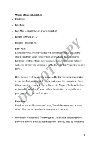 2
Wheel of E com Logistics
 First Mile
 Line haul
 Last MileDelivery(LMD)& COD collection
 Return to Origin (RTO)
 ReversePickup (RVP)
First Mile
Ecom Delivery Service Provider willsend their peopleto pick the
shipmentsfrom Ecom Retailer like Jabong, Snap deal, Flip kart’s
fulfilmentcentreor from their vendors. SometimesEcom Retailer
will send directly the shipments to the ESP’s Order Processing Centre
(OPC).
Here the received shipments processed by Barcodescanning, sorted
as per the destination city & bagging with seal has been done. Once
this processingis done& bags will moveto Airport/Railway Station
or loaded in Vehicles & moveto their destination through the next
process called- Line haul process.
Line Haul
Line haul meansMovementof cargo/Parcels between two or more
cities. This can be doneby variousmeans& methods.
 Movementof shipmentsfrom Origin to Destination directly (Direct
Service Network -Point to point network – mostly used by couriers)
 