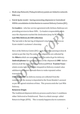 3
 Multi-stop Network ( Pickup & delivery pointsare linked in network-
Milk run)
 Hub& Spoke model – havingconnecting shipmentsto Centralized
HUB & consolidation & distribution to nearest Delivery Centres(DC).
Co-Loaders – who has service agreementwith Airlines; Railwaysare
providingservicesto these ESPs. Co-loadersresponsibility ends
once the shipmentsreached the destination (may be DC or Hub).
Last Mile Delivery & COD collection
The last mile is the last leg of shipment’s trip beforeit arriveson
Ecom retailer’s customer’s doorstep.
Here at the Delivery Centre(DC)- again Barcodescanningis done&
sorted as per the City Pin codes . The shipments are collected by
the Bikers which are associated with Pin codes & go for delivery.
Android phones for updatingStatus of the shipment& SMS –before
delivery & @ the time of Out For Delivery(OFD)& Track& Trace -
whole eventsright from Order despatch to Delivery created value
addition to customers & madethem to makerepeated online
transactions.
COD shipments-on delivery money are collected from the
customers& the money is deposited to the Ecom Retailer’s account
as per the agreed windowsof time. This processendsthe Last Mile
Delivery.
Returnto Origin
The traditionalshipment delivery processused to have 2 conditions
either Delivered or Undelivered. There is a third concept called
Return to Origin (RTO). This is mainly happensdueto customers
 