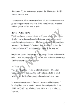 4
(Receivers of Ecom companies)-rejecting the shipmentreceived &
asked for Money back.
As a process all the rejected / attempted but not delivered consumer
goods being collected & sent back to the Ecom Retailer’s fulfilment
centres again & handed over to them.
Reverse Pickup(RVP)
This is a uniqueprocessassociated with Ecom logistics where Ecom
Retailers are having a policy called Return which is being used to
make happy the end customers if he/she is not satisfied the products
received. Ecom Retailer’s Customer directly called or mailed the
Customer Service (CS), & registers the productto be returned.
On processingtheir requests, Ecom Retailer providesdatato ESPs to
collect from the cities requested. The requested ordersare picked up
& handed over to the Ecom Retailer.
Conclusion
Thus Ecom Logistics flourishes& ESPs keepson updatingtheir
technology as a cutting edge to penetrate the market& in which
whoever has the Best Technology & Operations winsthe race.
It is needlessto say that IT (Web services, Android phones, APP
based applications, Automated Sorters, Auto Weighing Machines,
SMS & IOTs) will give definite momentum in augmentingEcom
Logistics….
 