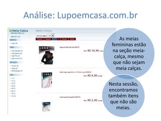 Análise: Lupoemcasa.com.br

                        As meias
                    femininas estão
                     na seção meia-
                      calça, mesmo
                     que não sejam
                       meia calças.

                   Nesta sessão,
                   encontramos
                   também itens
                    que não são
                      meias.
 