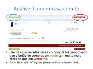 Análise: Lupoemcasa.com.br




• Uso de cores erradas para a compra. Já foi comprovado
  que o botão de compras em verde tem muito mais
  clicks do que em vermelho.
• Fonte: Testes A/B do Tiago Luz (Diretor de Midia e Search - DM9).
 