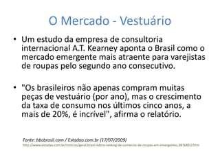 O Mercado - Vestuário
• Um estudo da empresa de consultoria
  internacional A.T. Kearney aponta o Brasil como o
  mercado emergente mais atraente para varejistas
  de roupas pelo segundo ano consecutivo.

• "Os brasileiros não apenas compram muitas
  peças de vestuário (por ano), mas o crescimento
  da taxa de consumo nos últimos cinco anos, a
  mais de 20%, é incrível", afirma o relatório.

  Fonte: bbcbrasil.com / Estadao.com.br (17/07/2009)
  http://www.estadao.com.br/noticias/geral,brasil-lidera-ranking-de-comercio-de-roupas-em-emergentes,387689,0.htm
 
