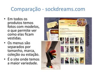 Comparação - sockdreams.com
• Em todos os
  produtos temos
  fotos com modelos,
  o que permite ver
  como elas ficam
  vestidas.
• Os menus são
  separados por
  tamanho, marca,
  coleção ou estação.
• É o site onde temos
  a maior variedade.
 