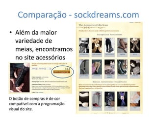 Comparação - sockdreams.com
• Além da maior
  variedade de
  meias, encontramos
  no site acessórios
  diversos.



O botão de compras é de cor
compatível com a programação
visual do site.
 
