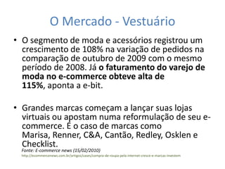 O Mercado - Vestuário
• O segmento de moda e acessórios registrou um
  crescimento de 108% na variação de pedidos na
  comparação de outubro de 2009 com o mesmo
  período de 2008. Já o faturamento do varejo de
  moda no e-commerce obteve alta de
  115%, aponta a e-bit.

• Grandes marcas começam a lançar suas lojas
  virtuais ou apostam numa reformulação de seu e-
  commerce. É o caso de marcas como
  Marisa, Renner, C&A, Cantão, Redley, Osklen e
  Checklist.
  Fonte: E-commerce news (15/02/2010)
  http://ecommercenews.com.br/artigos/cases/compra-de-roupa-pela-internet-cresce-e-marcas-investem
 