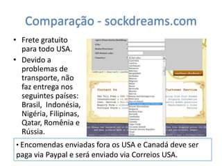 Comparação - sockdreams.com
• Frete gratuito
  para todo USA.
• Devido a
  problemas de
  transporte, não
  faz entrega nos
  seguintes países:
  Brasil, Indonésia,
  Nigéria, Filipinas,
  Qatar, Romênia e
  Rússia.
• Encomendas enviadas fora os USA e Canadá deve ser
paga via Paypal e será enviado via Correios USA.
 