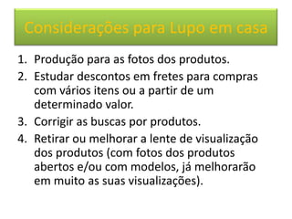 Considerações para Lupo em casa
1. Produção para as fotos dos produtos.
2. Estudar descontos em fretes para compras
   com vários itens ou a partir de um
   determinado valor.
3. Corrigir as buscas por produtos.
4. Retirar ou melhorar a lente de visualização
   dos produtos (com fotos dos produtos
   abertos e/ou com modelos, já melhorarão
   em muito as suas visualizações).
 