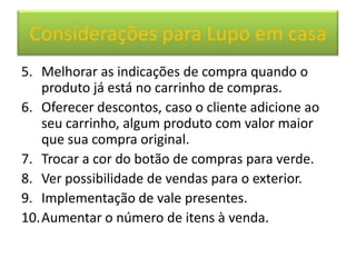 Considerações para Lupo em casa
5. Melhorar as indicações de compra quando o
   produto já está no carrinho de compras.
6. Oferecer descontos, caso o cliente adicione ao
   seu carrinho, algum produto com valor maior
   que sua compra original.
7. Trocar a cor do botão de compras para verde.
8. Ver possibilidade de vendas para o exterior.
9. Implementação de vale presentes.
10.Aumentar o número de itens à venda.
 