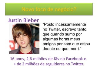 Novo foco de negócio?
Justin Bieber
                 “Posto incessantemente
                 no Twitter, escrevo tanto,
                 que quando sumo por
                 algumas horas meus
                 amigos pensam que estou
                 doente ou que morri.”

16 anos, 2,6 milhões de fãs no Facebook e
  + de 2 milhões de seguidores no Twitter.
 