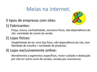 Meias na internet.
3 tipos de empresas com sites:
1) Fabricantes:
   Preço, marca, confiabilidade, estrutura física, não dependência do
   site, variedade de canais de venda.
2) Lojas físicas:
   Tangibilidade de ter uma loja física, não dependência do site, tem
   liberdade de escolha = variedade de produtos.
3) Lojas exclusivamente online:
   Atendimento a segmentos específicos, maior cuidado e dedicação
   por não ter outro canal de vendas, vendas por assinaturas.
 