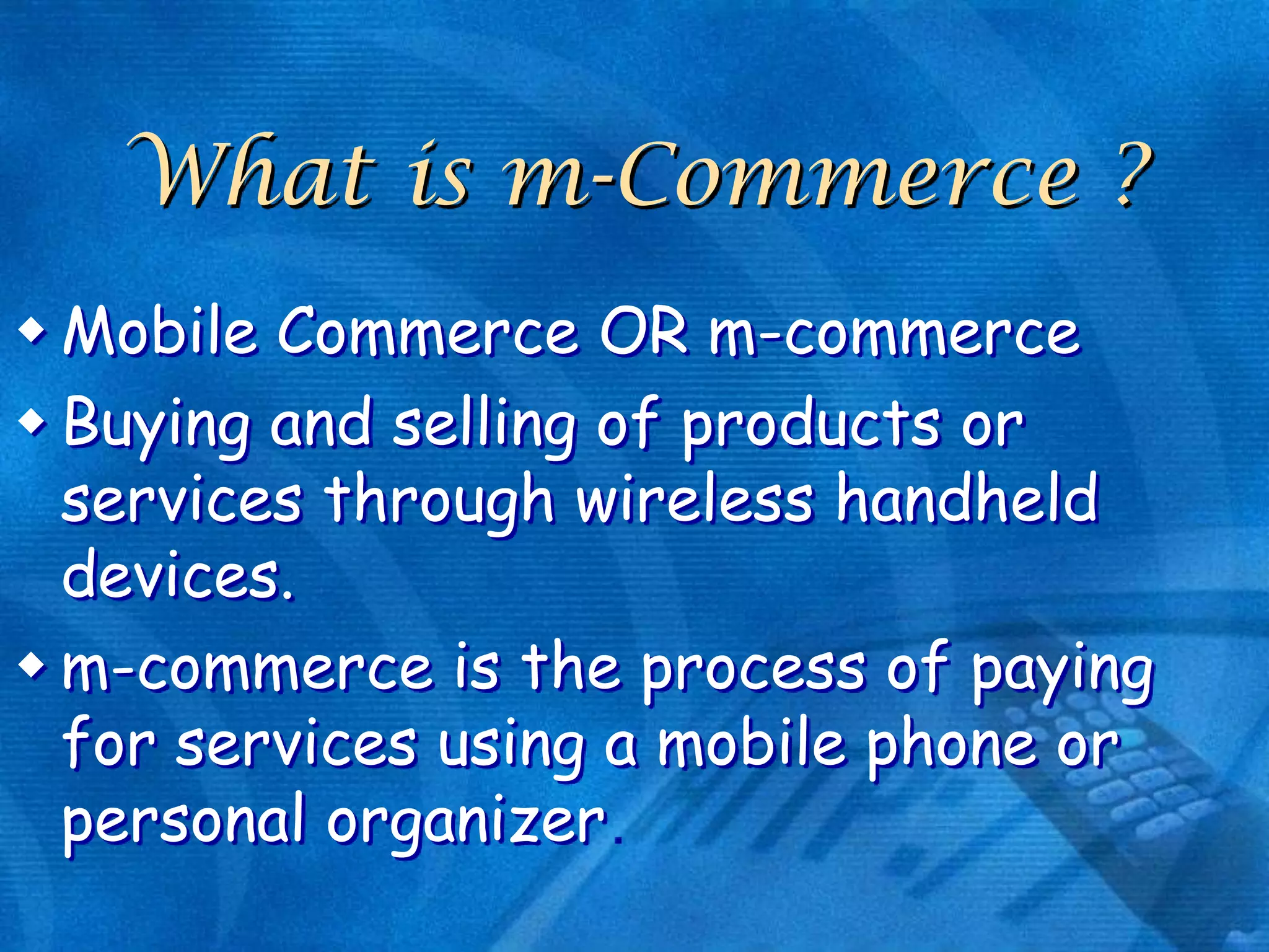 What is m-Commerce ?
 Mobile Commerce OR m-commerce
 Buying and selling of products or
services through wireless handheld
devices.
 m-commerce is the process of paying
for services using a mobile phone or
personal organizer

 