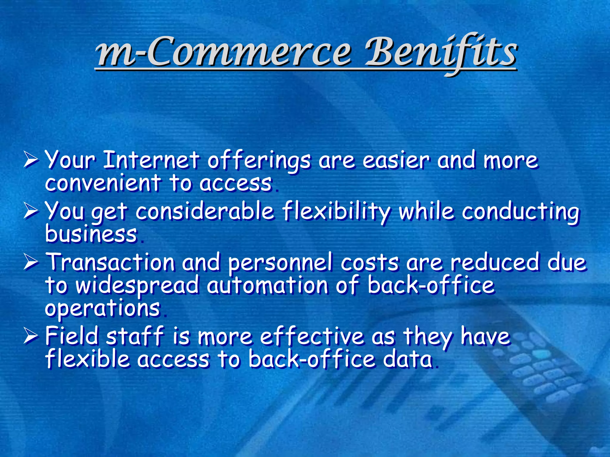 m-Commerce Benifits
 Your Internet offerings are easier and more
convenient to access
 You get considerable flexibility while conducting
business
 Transaction and personnel costs are reduced due
to widespread automation of back-office
operations
 Field staff is more effective as they have
flexible access to back-office data

 