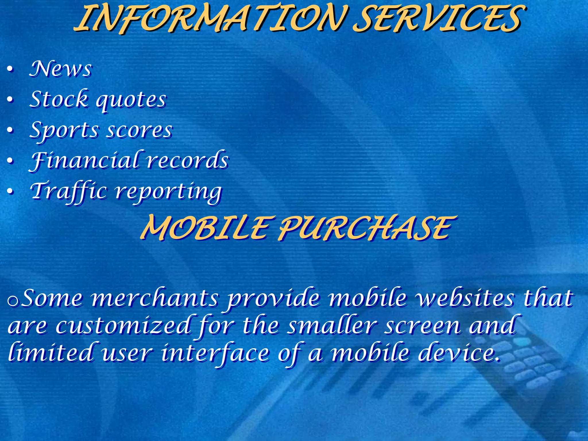 INFORMATION SERVICES
•
•
•
•
•

News
Stock quotes
Sports scores
Financial records
Traffic reporting

MOBILE PURCHASE
oSome merchants provide mobile websites that
are customized for the smaller screen and
limited user interface of a mobile device.

 