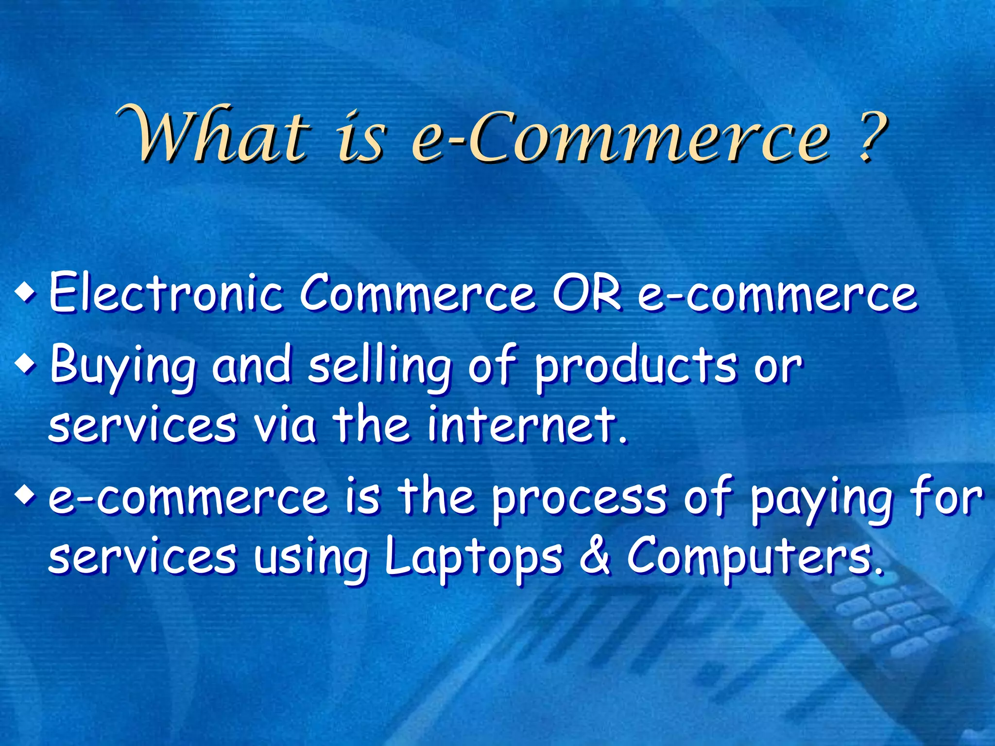 What is e-Commerce ?
 Electronic Commerce OR e-commerce
 Buying and selling of products or
services via the internet.
 e-commerce is the process of paying for
services using Laptops & Computers.

 