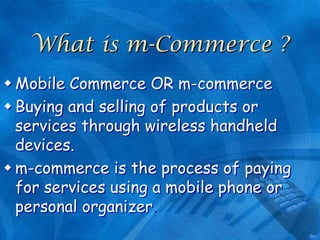 What is m-Commerce ?
 Mobile Commerce OR m-commerce
 Buying and selling of products or
services through wireless handheld
devices.
 m-commerce is the process of paying
for services using a mobile phone or
personal organizer

 