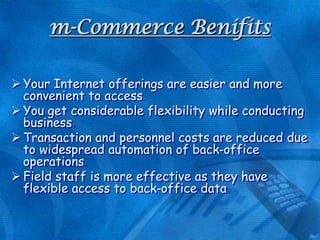 m-Commerce Benifits
 Your Internet offerings are easier and more
convenient to access
 You get considerable flexibility while conducting
business
 Transaction and personnel costs are reduced due
to widespread automation of back-office
operations
 Field staff is more effective as they have
flexible access to back-office data

 