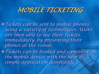 MOBILE TICKETING
Tickets can be sent to mobile phones
using a variety of technologies. Users
are then able to use their tickets
immediately, by presenting their
phones at the venue.
Tickets can be booked and cancelled on
the mobile device with the help of
simple application downloads

 