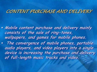 CONTENT PURCHASE AND DELIVERY
 Mobile content purchase and delivery mainly

consists of the sale of ring-tones,
wallpapers, and games for mobile phones.
 The convergence of mobile phones, portable
audio players, and video players into a single
device is increasing the purchase and delivery
of full-length music tracks and video.

 