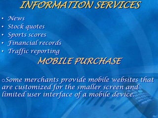 INFORMATION SERVICES
•
•
•
•
•

News
Stock quotes
Sports scores
Financial records
Traffic reporting

MOBILE PURCHASE
oSome merchants provide mobile websites that
are customized for the smaller screen and
limited user interface of a mobile device.

 