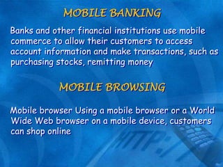 MOBILE BANKING
Banks and other financial institutions use mobile
commerce to allow their customers to access
account information and make transactions, such as
purchasing stocks, remitting money

MOBILE BROWSING
Mobile browser Using a mobile browser or a World
Wide Web browser on a mobile device, customers
can shop online

 