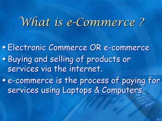 What is e-Commerce ?
 Electronic Commerce OR e-commerce
 Buying and selling of products or
services via the internet.
 e-commerce is the process of paying for
services using Laptops & Computers.

 